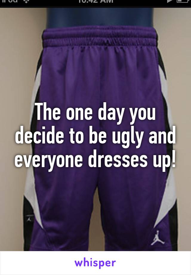 The one day you decide to be ugly and everyone dresses up!