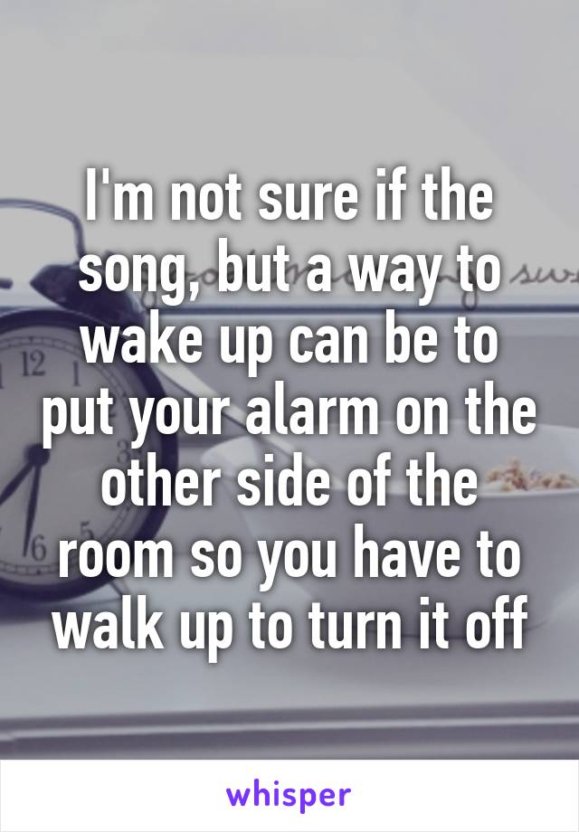 I'm not sure if the song, but a way to wake up can be to put your alarm on the other side of the room so you have to walk up to turn it off