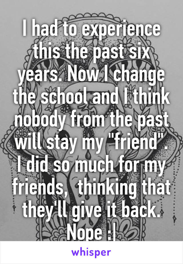 I had to experience this the past six years. Now I change the school and I think nobody from the past will stay my "friend". I did so much for my friends,  thinking that they'll give it back. Nope :|