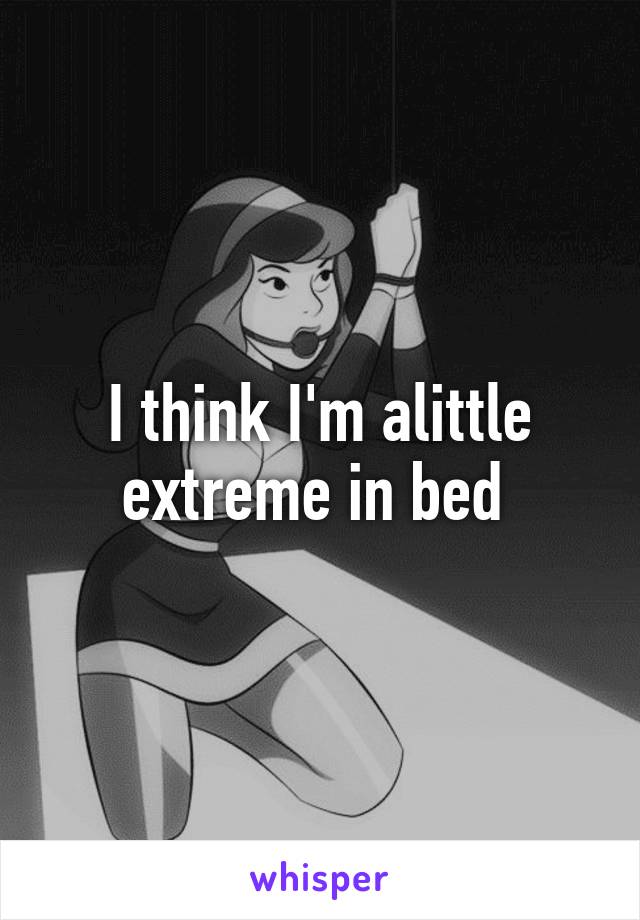 I think I'm alittle extreme in bed 