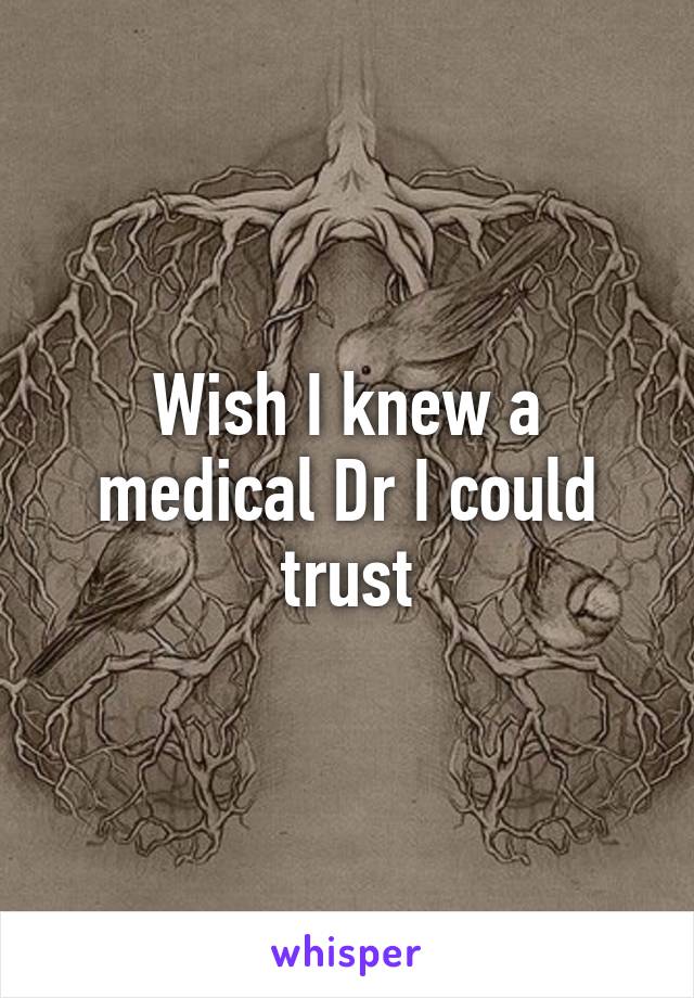 Wish I knew a medical Dr I could trust