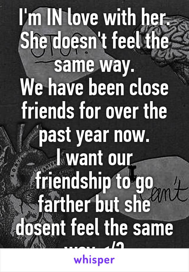 I'm IN love with her.
She doesn't feel the same way.
We have been close friends for over the past year now.
I want our friendship to go farther but she dosent feel the same way.</3