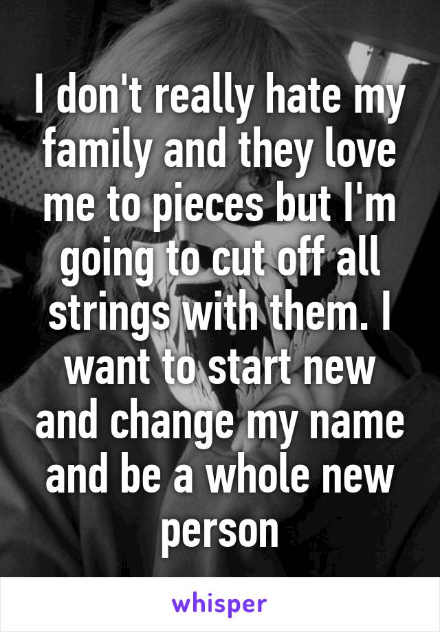 I don't really hate my family and they love me to pieces but I'm going to cut off all strings with them. I want to start new and change my name and be a whole new person