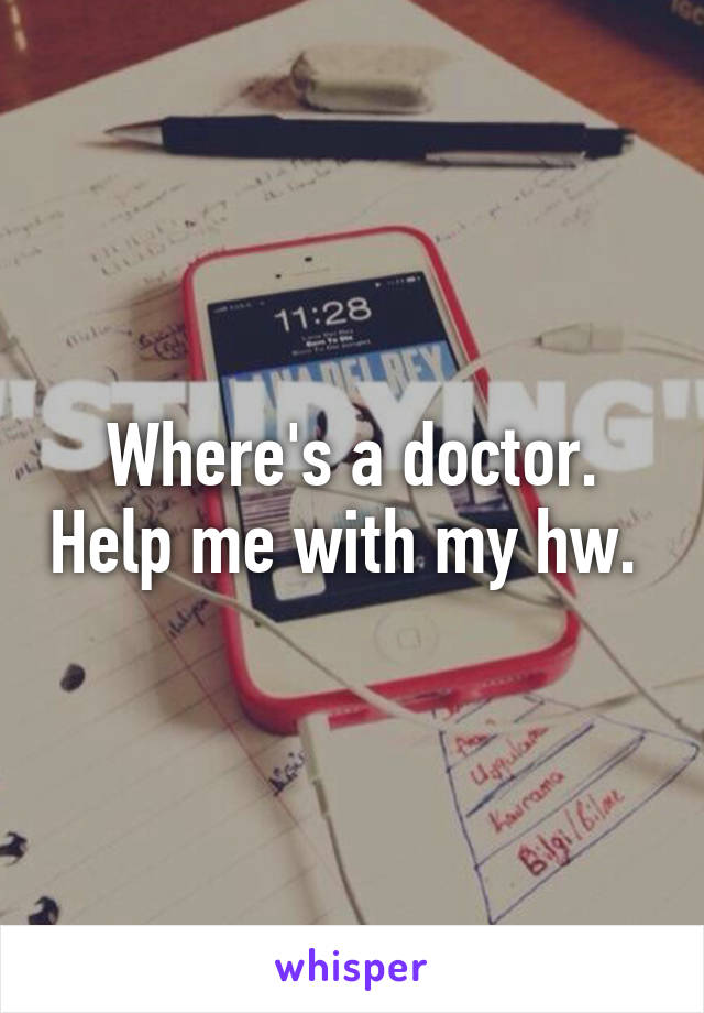 Where's a doctor. Help me with my hw. 