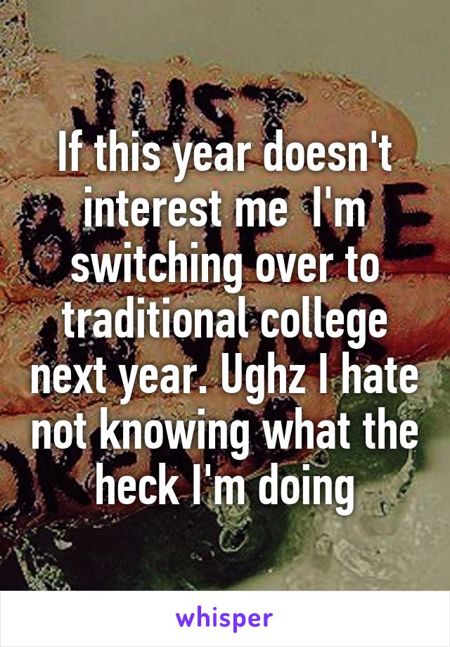 If this year doesn't interest me  I'm switching over to traditional college next year. Ughz I hate not knowing what the heck I'm doing