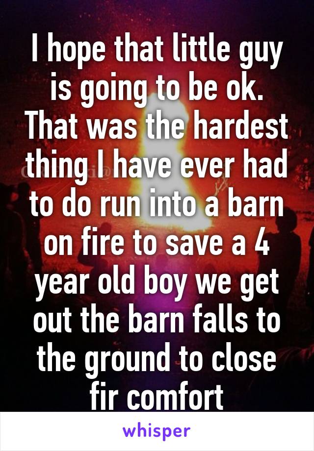 I hope that little guy is going to be ok. That was the hardest thing I have ever had to do run into a barn on fire to save a 4 year old boy we get out the barn falls to the ground to close fir comfort