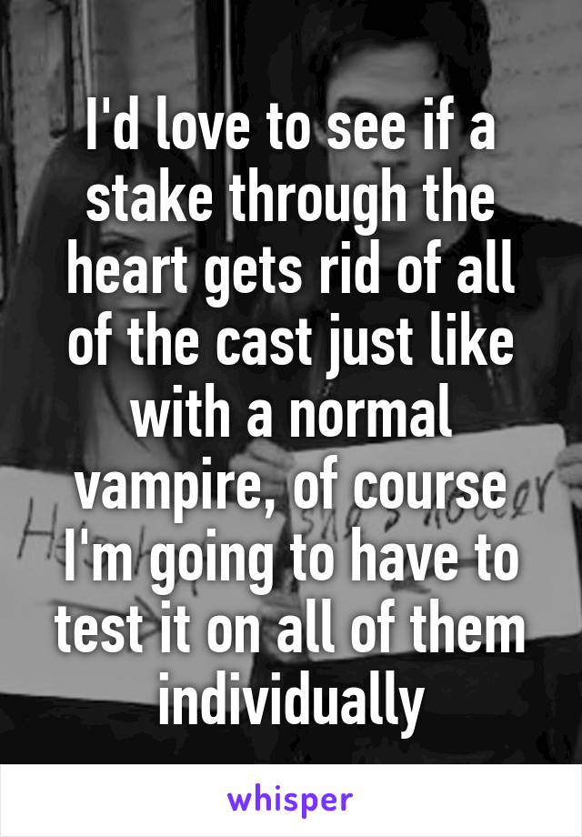 I'd love to see if a stake through the heart gets rid of all of the cast just like with a normal vampire, of course I'm going to have to test it on all of them individually