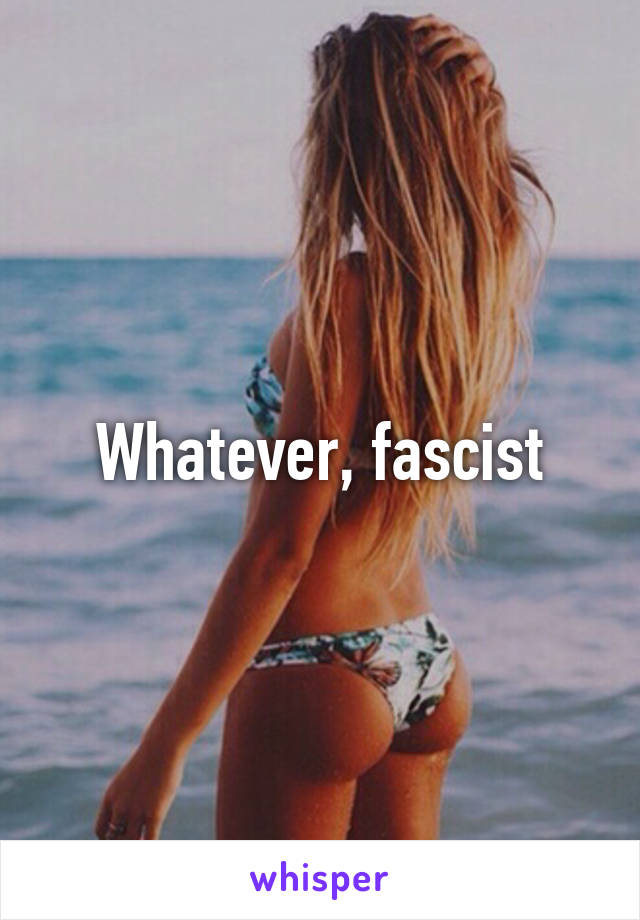 Whatever, fascist