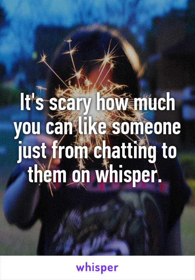 It's scary how much you can like someone just from chatting to them on whisper. 