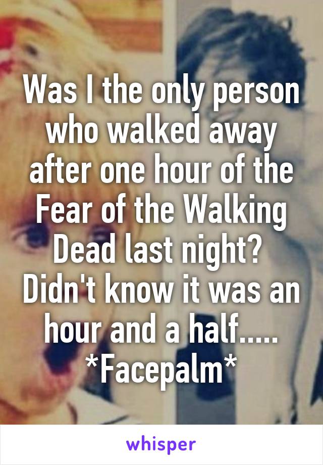 Was I the only person who walked away after one hour of the Fear of the Walking Dead last night?  Didn't know it was an hour and a half..... *Facepalm*