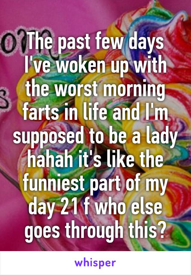 The past few days I've woken up with the worst morning farts in life and I'm supposed to be a lady hahah it's like the funniest part of my day 21 f who else goes through this?