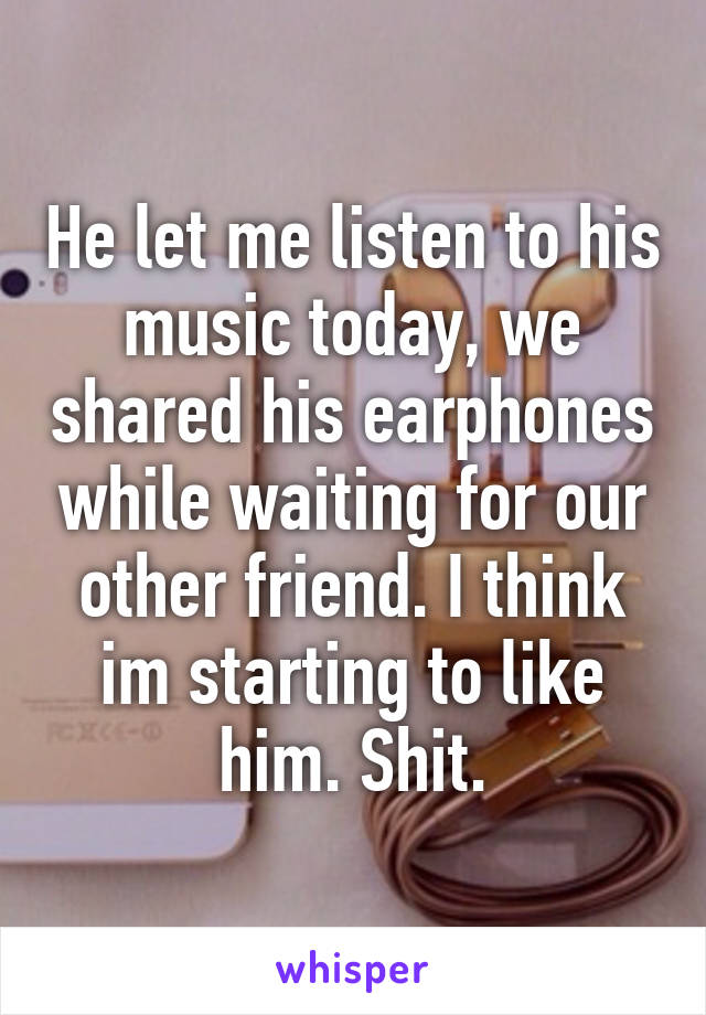 He let me listen to his music today, we shared his earphones while waiting for our other friend. I think im starting to like him. Shit.