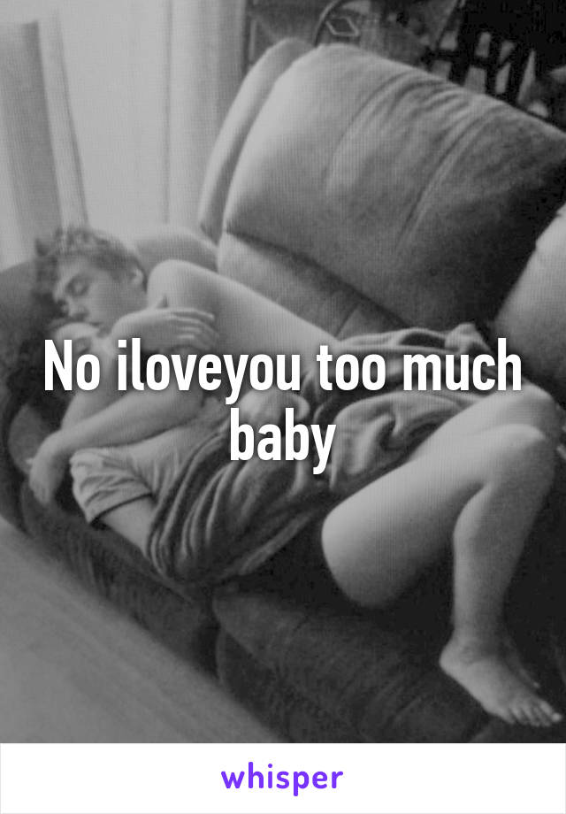 No iloveyou too much baby