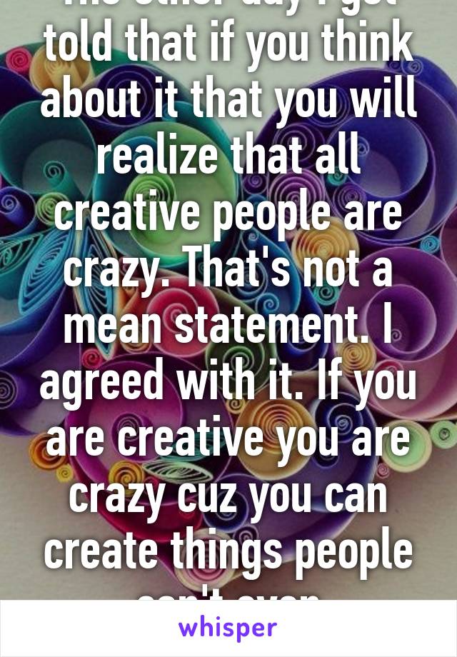 The other day I got told that if you think about it that you will realize that all creative people are crazy. That's not a mean statement. I agreed with it. If you are creative you are crazy cuz you can create things people can't even understand