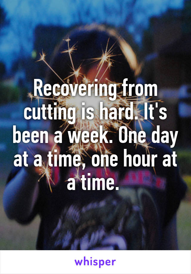 Recovering from cutting is hard. It's been a week. One day at a time, one hour at a time. 