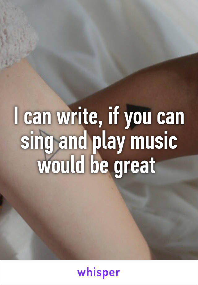 I can write, if you can sing and play music would be great 