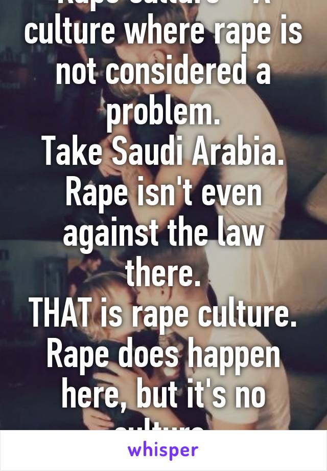 Rape culture = A culture where rape is not considered a problem.
Take Saudi Arabia.
Rape isn't even against the law there.
THAT is rape culture.
Rape does happen here, but it's no culture.
Calm down.