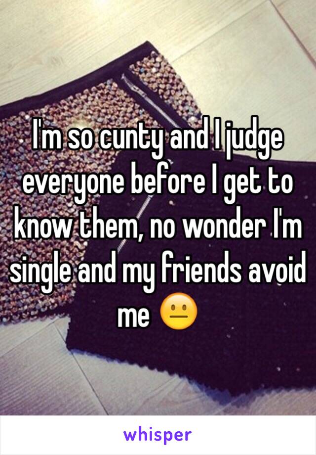  I'm so cunty and I judge everyone before I get to know them, no wonder I'm single and my friends avoid me 😐