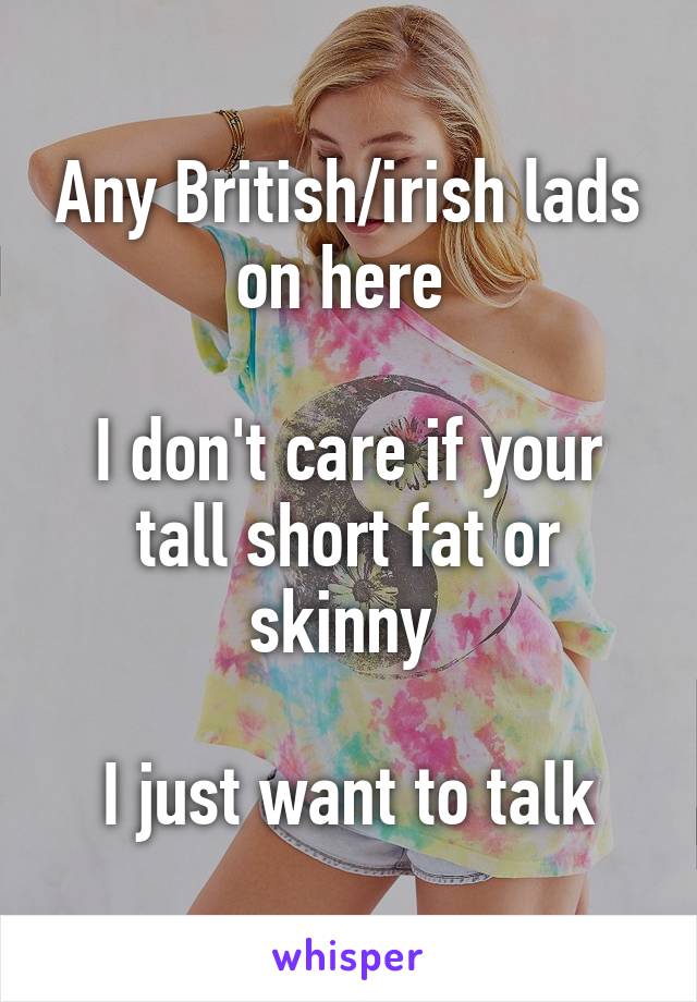 Any British/irish lads on here 

I don't care if your tall short fat or skinny 

I just want to talk