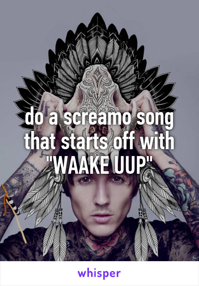 do a screamo song that starts off with "WAAKE UUP"