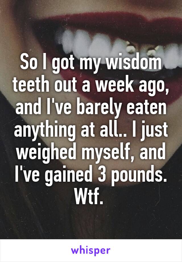 So I got my wisdom teeth out a week ago, and I've barely eaten anything at all.. I just weighed myself, and I've gained 3 pounds. Wtf. 