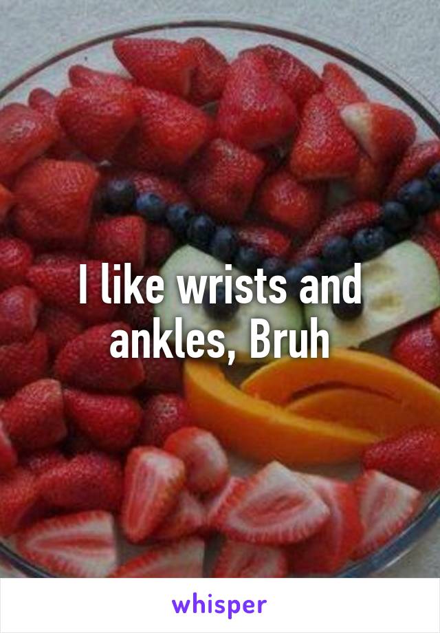 I like wrists and ankles, Bruh