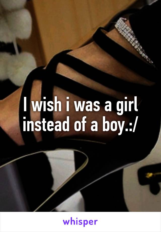 I wish i was a girl instead of a boy.:/