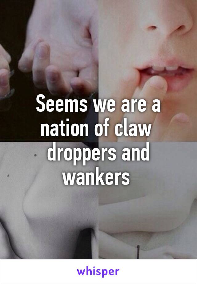 Seems we are a nation of claw  droppers and wankers 