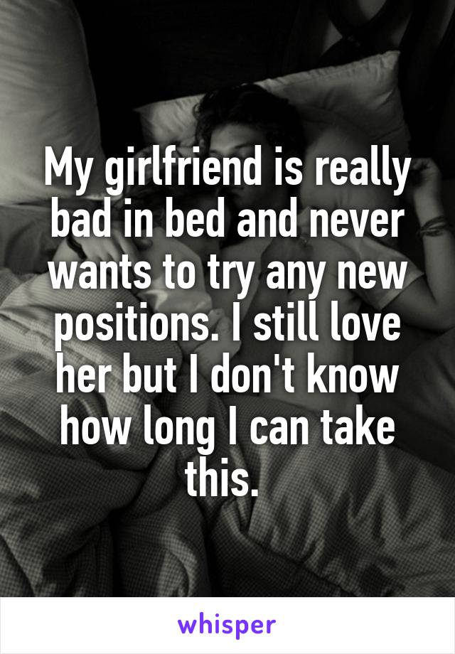 My girlfriend is really bad in bed and never wants to try any new positions. I still love her but I don't know how long I can take this. 