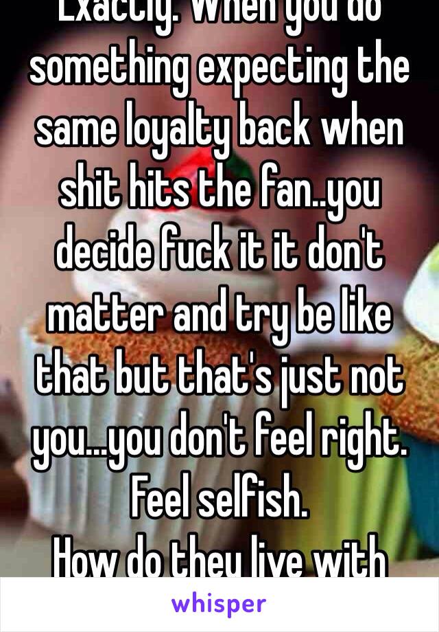 Exactly. When you do something expecting the same loyalty back when shit hits the fan..you decide fuck it it don't matter and try be like that but that's just not you...you don't feel right.
Feel selfish.
How do they live with it!!!??