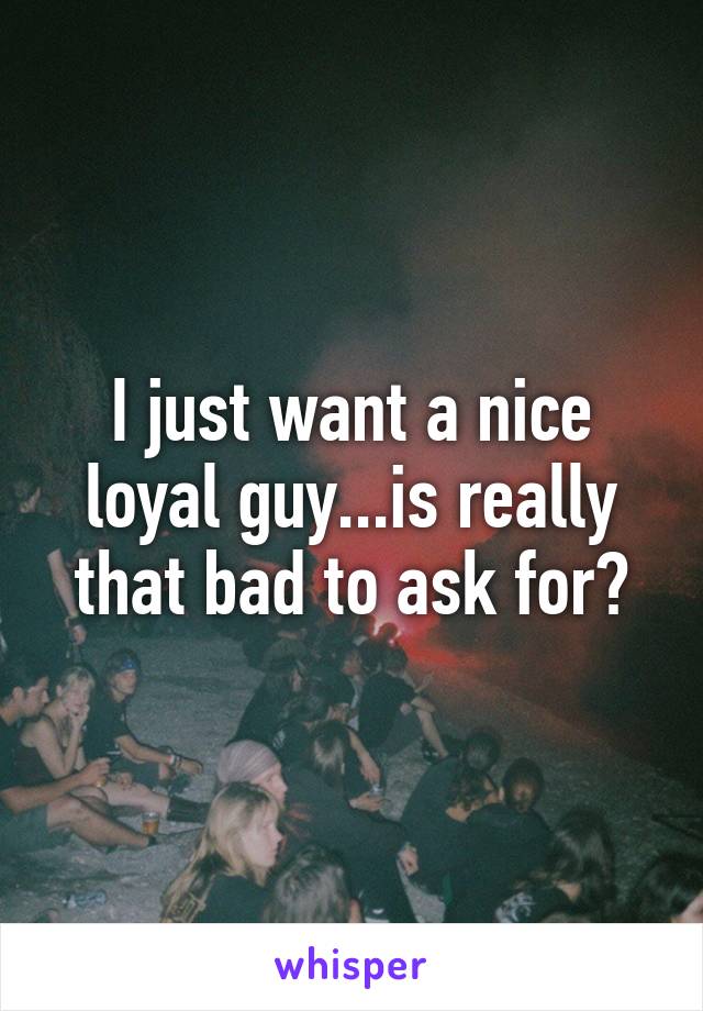 I just want a nice loyal guy...is really that bad to ask for?