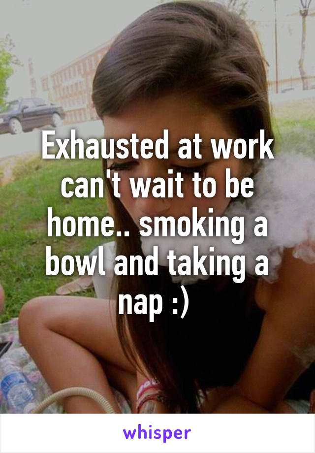 Exhausted at work can't wait to be home.. smoking a bowl and taking a nap :) 