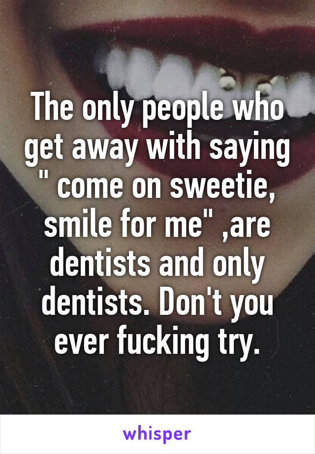 The only people who get away with saying " come on sweetie, smile for me" ,are dentists and only dentists. Don't you ever fucking try.