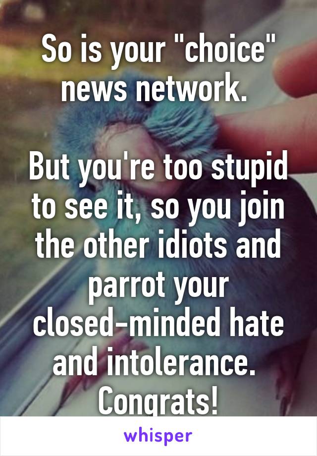 So is your "choice" news network. 

But you're too stupid to see it, so you join the other idiots and parrot your closed-minded hate and intolerance. 
Congrats!