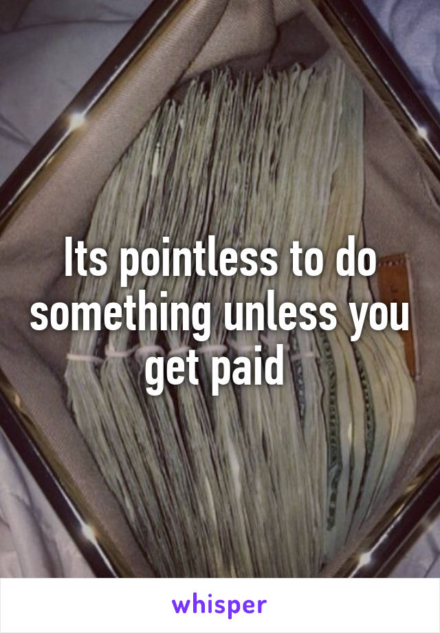 Its pointless to do something unless you get paid 