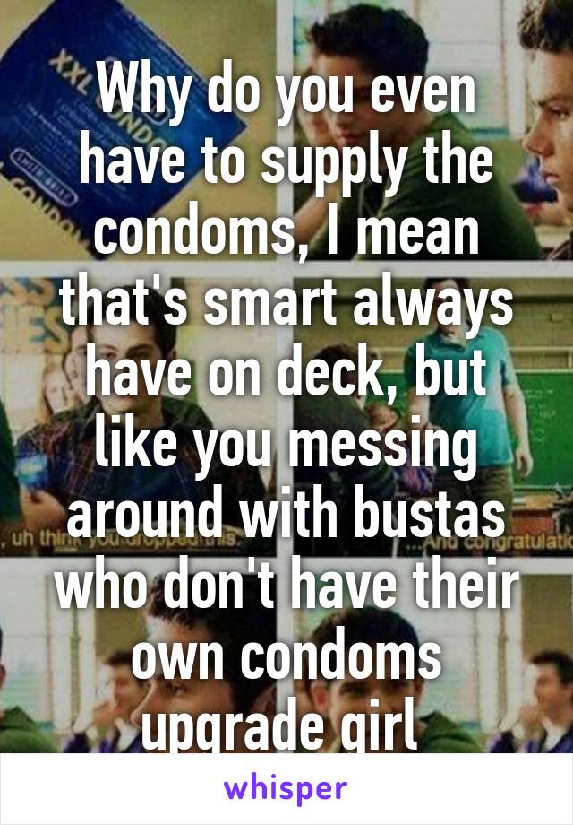 Why do you even have to supply the condoms, I mean that's smart always have on deck, but like you messing around with bustas who don't have their own condoms upgrade girl 