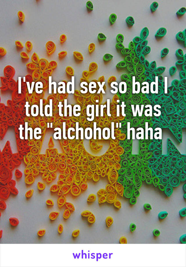 I've had sex so bad I told the girl it was the "alchohol" haha 

