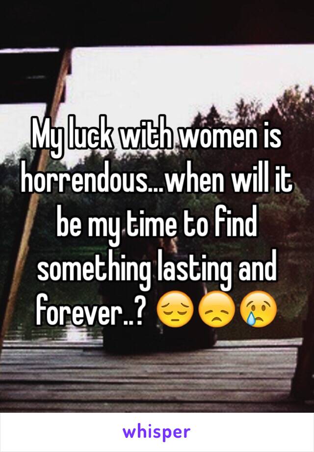 My luck with women is horrendous...when will it be my time to find something lasting and forever..? 😔😞😢