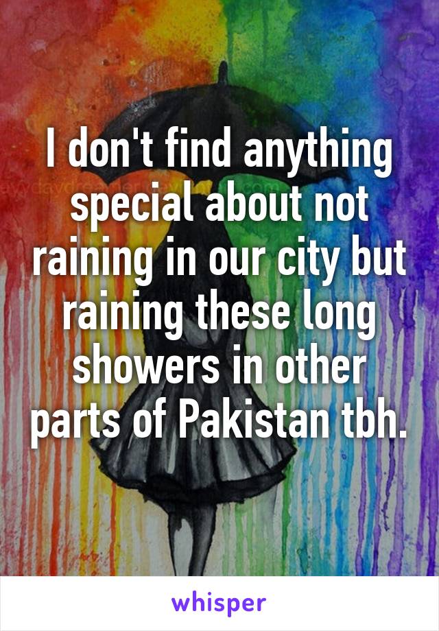 I don't find anything special about not raining in our city but raining these long showers in other parts of Pakistan tbh. 