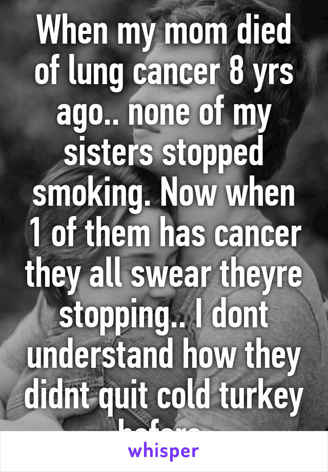 When my mom died of lung cancer 8 yrs ago.. none of my sisters stopped smoking. Now when 1 of them has cancer they all swear theyre stopping.. I dont understand how they didnt quit cold turkey before.