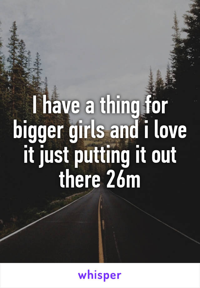 I have a thing for bigger girls and i love it just putting it out there 26m