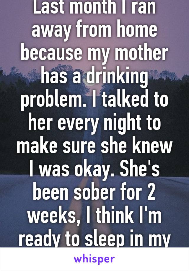 Last month I ran away from home because my mother has a drinking problem. I talked to her every night to make sure she knew I was okay. She's been sober for 2 weeks, I think I'm ready to sleep in my bed again 