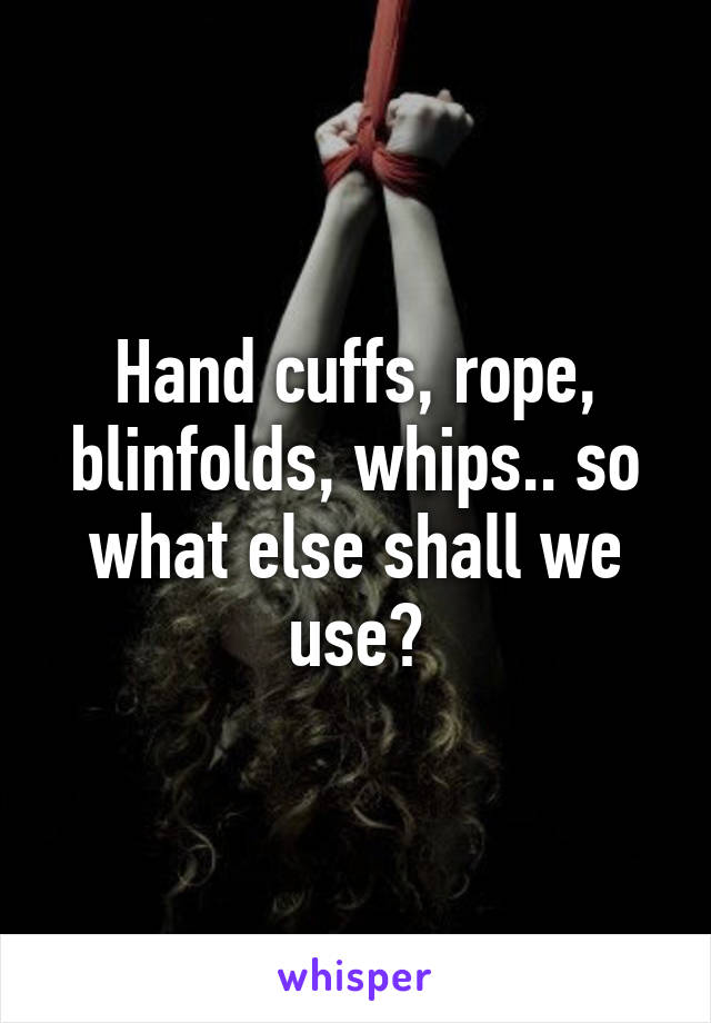 Hand cuffs, rope, blinfolds, whips.. so what else shall we use?