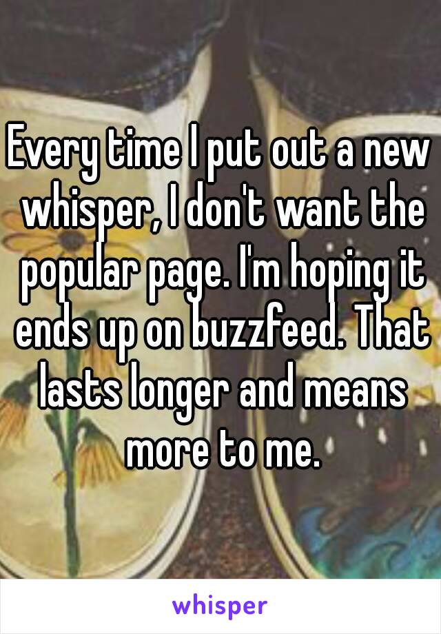 Every time I put out a new whisper, I don't want the popular page. I'm hoping it ends up on buzzfeed. That lasts longer and means more to me.