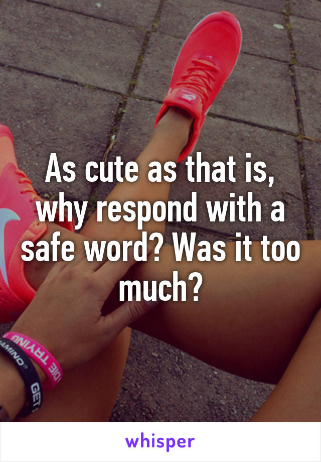 As cute as that is, why respond with a safe word? Was it too much?