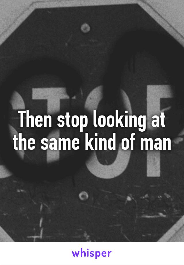 Then stop looking at the same kind of man