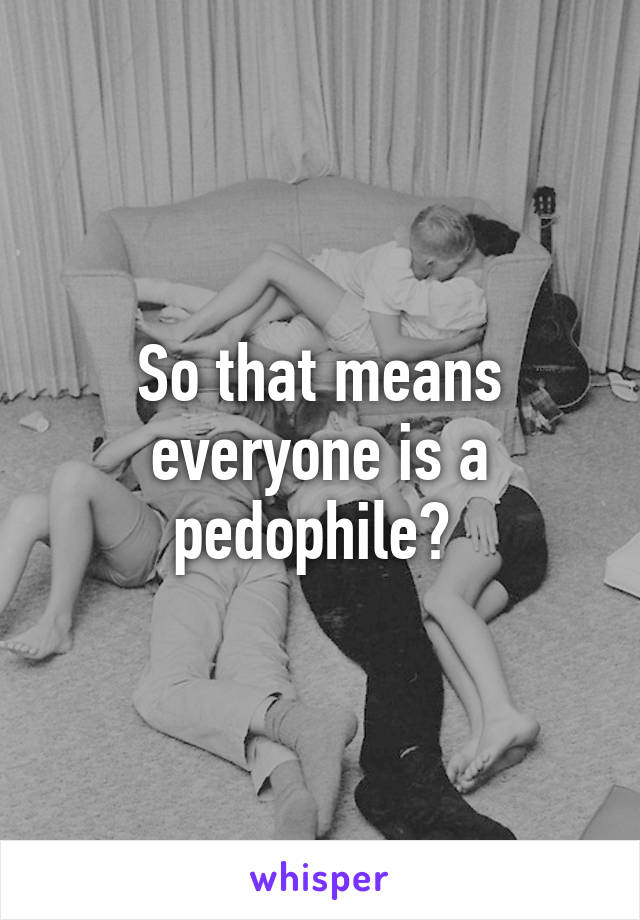 So that means everyone is a pedophile? 