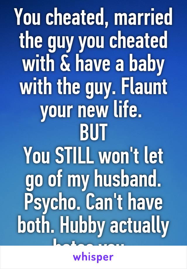 You cheated, married the guy you cheated with & have a baby with the guy. Flaunt your new life. 
BUT
You STILL won't let go of my husband.
Psycho. Can't have both. Hubby actually hates you. 