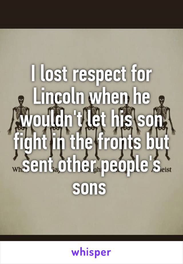 I lost respect for Lincoln when he wouldn't let his son fight in the fronts but sent other people's sons 