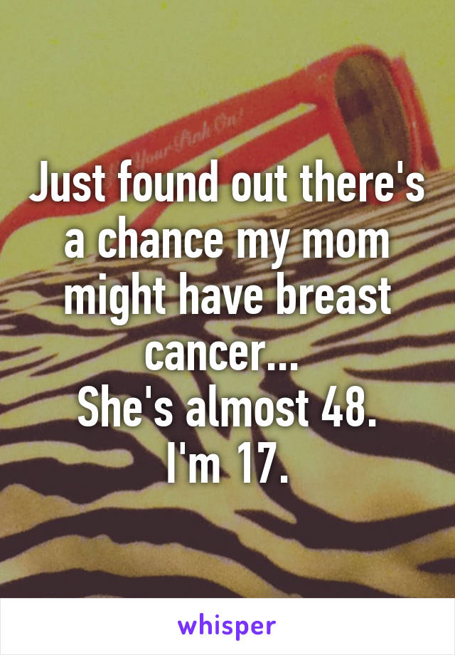 Just found out there's a chance my mom might have breast cancer... 
She's almost 48.
I'm 17.